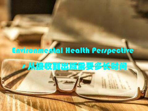 Environmental Health Perspectives 从接收到出版需要多长时间