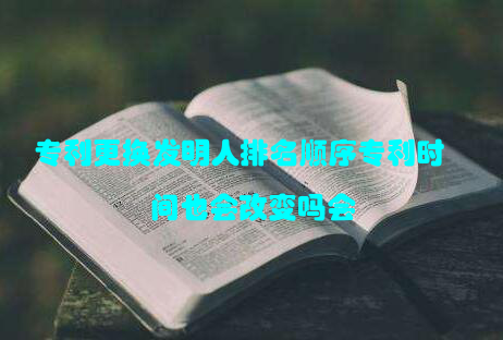 专利更换发明人排名顺序专利时间也会改变吗会