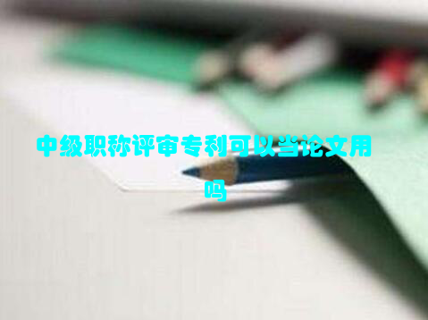 中级职称评审专利可以当论文用吗
