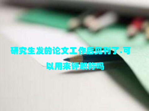 研究生发的论文工作后见刊了,可以用来评职称吗