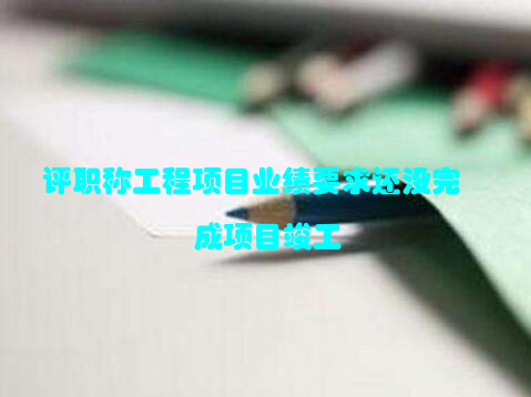 评职称工程项目业绩要求还没完成项目竣工
